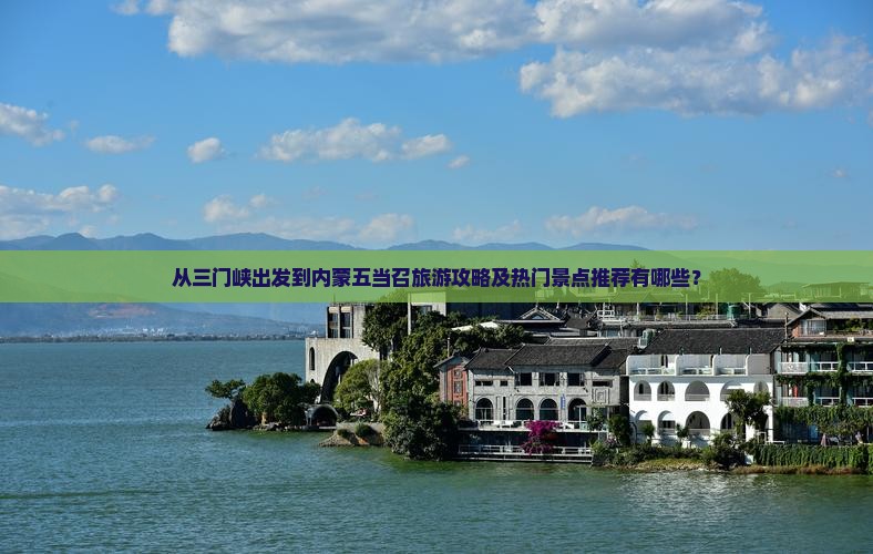 从三门峡出发到内蒙五当召旅游攻略及热门景点推荐有哪些？