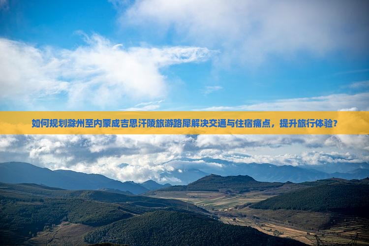 如何规划滁州至内蒙成吉思汗陵旅游路犀解决交通与住宿痛点，提升旅行体验？