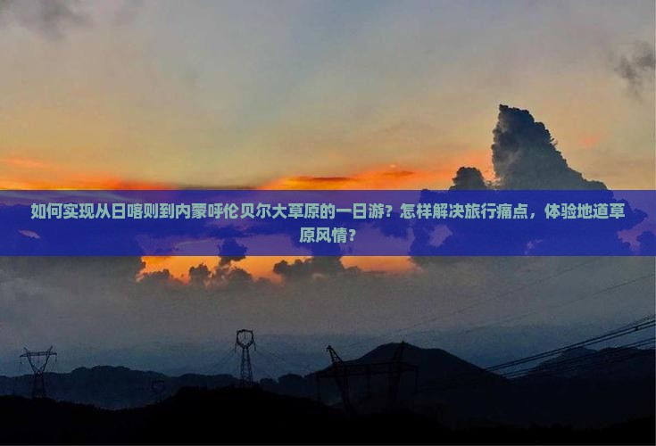 如何实现从日喀则到内蒙呼伦贝尔大草原的一日游？怎样解决旅行痛点，体验地道草原风情？