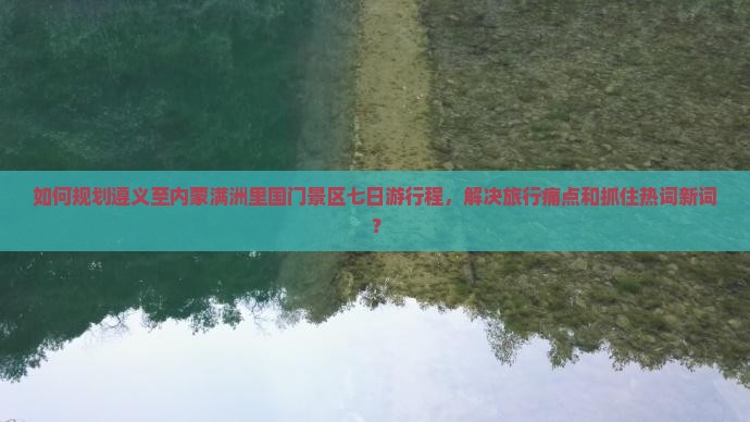 如何规划遵义至内蒙满洲里国门景区七日游行程，解决旅行痛点和抓住热词新词？