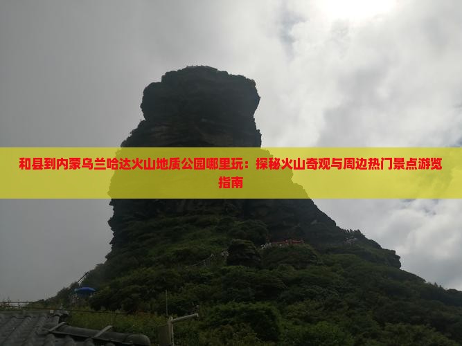 和县到内蒙乌兰哈达火山地质公园哪里玩：探秘火山奇观与周边热门景点游览指南