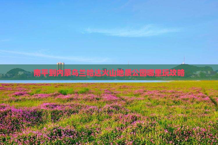 南平到内蒙乌兰哈达火山地质公园哪里玩攻略