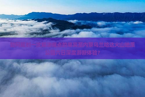 如何规划一次解决痛点的来宾至内蒙乌兰哈达火山地质公园六日深度游新体验？