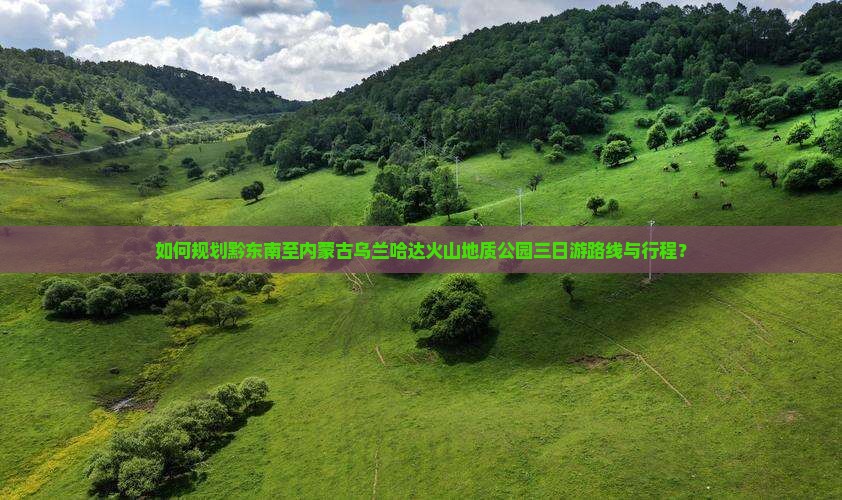 如何规划黔东南至内蒙古乌兰哈达火山地质公园三日游路线与行程？