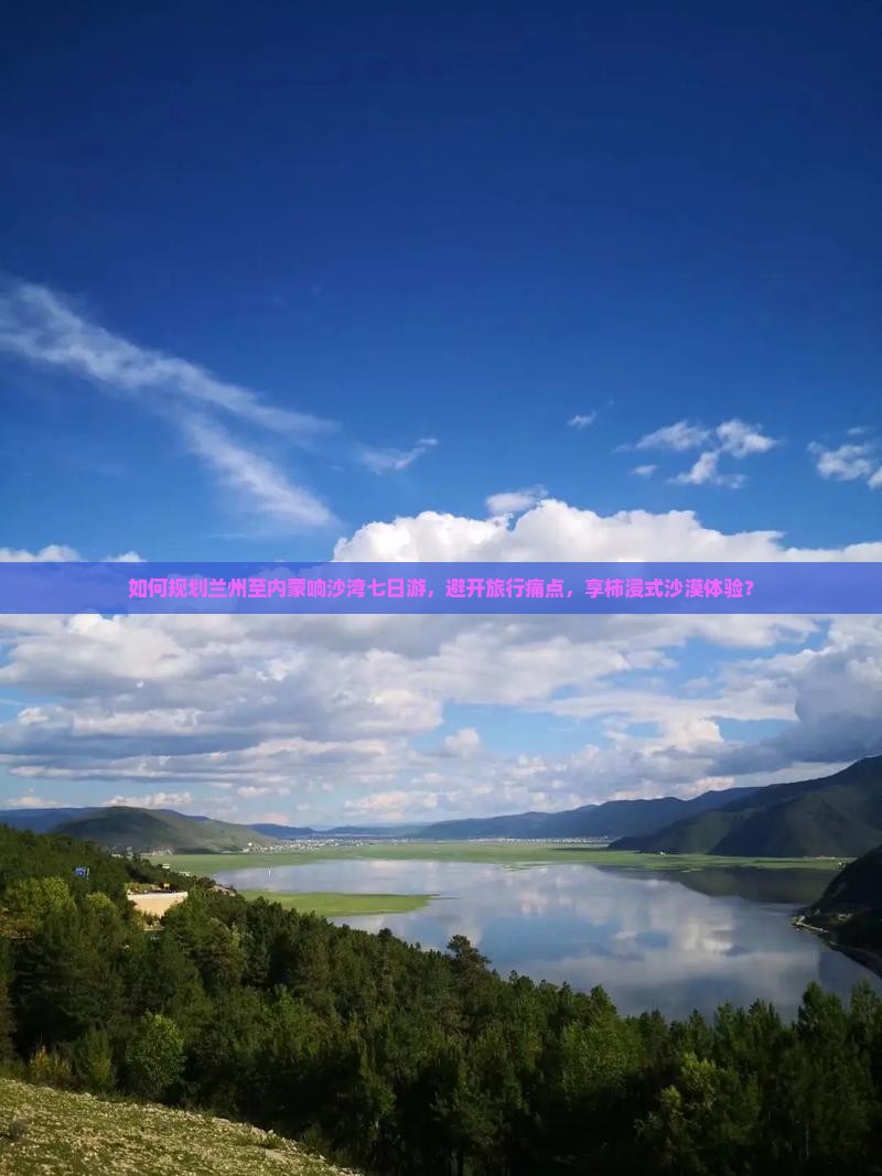 如何规划兰州至内蒙响沙湾七日游，避开旅行痛点，享柿浸式沙漠体验？