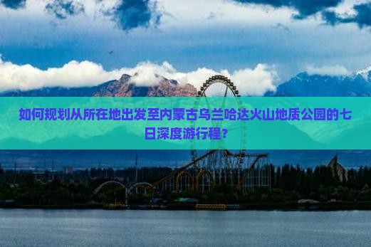 如何规划从所在地出发至内蒙古乌兰哈达火山地质公园的七日深度游行程？