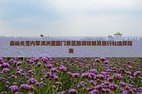 嘉峪关至内蒙满洲里国门景区旅游攻略及旅行社选择指南