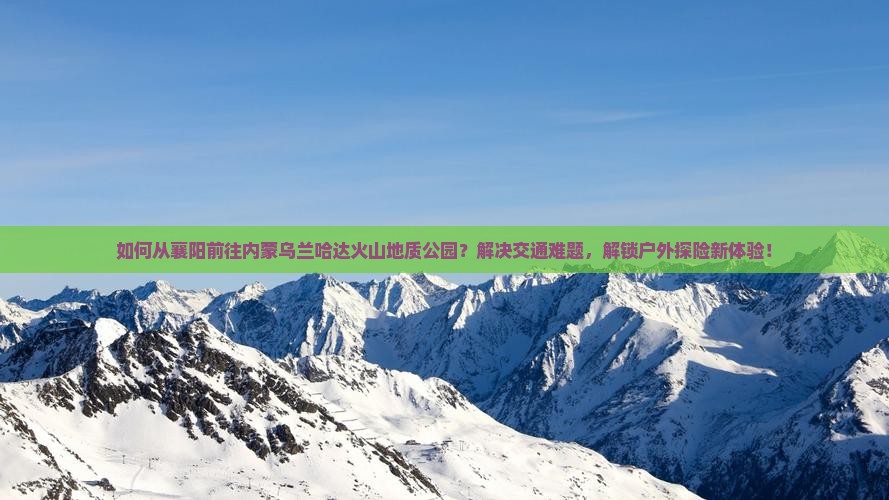 如何从襄阳前往内蒙乌兰哈达火山地质公园？解决交通难题，解锁户外探险新体验！