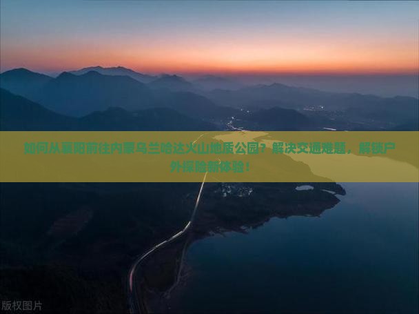 如何从襄阳前往内蒙乌兰哈达火山地质公园？解决交通难题，解锁户外探险新体验！