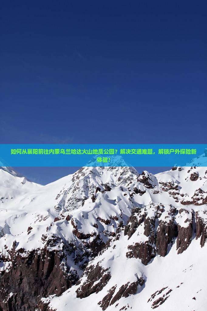 如何从襄阳前往内蒙乌兰哈达火山地质公园？解决交通难题，解锁户外探险新体验！