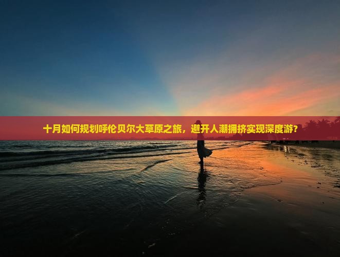 十月如何规划呼伦贝尔大草原之旅，避开人潮拥挤实现深度游？