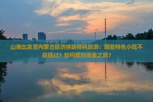 山南出发至内蒙古额济纳胡杨林旅游：哪些特色小吃不容错过？如何规划美食之旅？