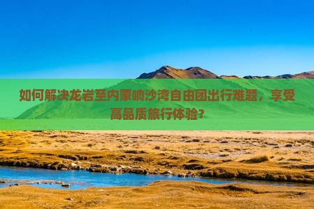 如何解决龙岩至内蒙响沙湾自由团出行难题，享受高品质旅行体验？