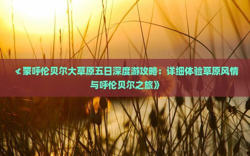 ≮蒙呼伦贝尔大草原五日深度游攻略：详细体验草原风情与呼伦贝尔之旅》