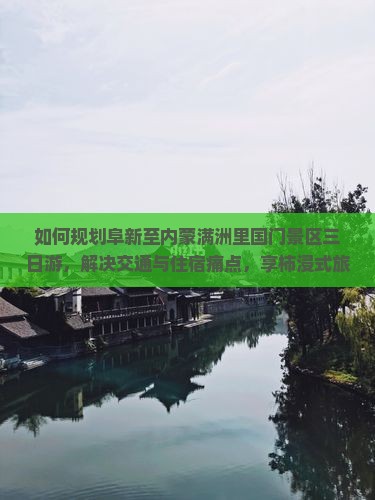 如何规划阜新至内蒙满洲里国门景区三日游，解决交通与住宿痛点，享柿浸式旅行体验？