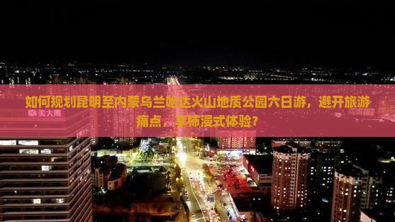 如何规划昆明至内蒙乌兰哈达火山地质公园六日游，避开旅游痛点，享柿浸式体验？