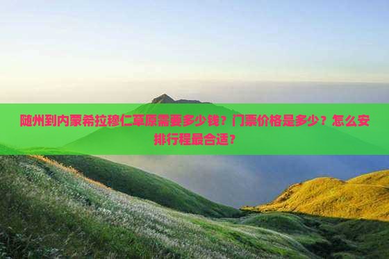 随州到内蒙希拉穆仁草原需要多少钱？门票价格是多少？怎么安排行程最合适？