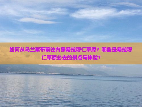 如何从乌兰察布前往内蒙希拉穆仁草原？哪些是希拉穆仁草原必去的景点与体验？