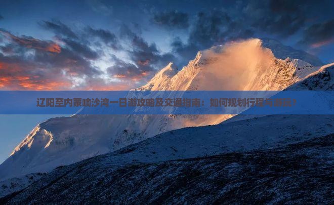辽阳至内蒙响沙湾一日游攻略及交通指南：如何规划行程与游玩？