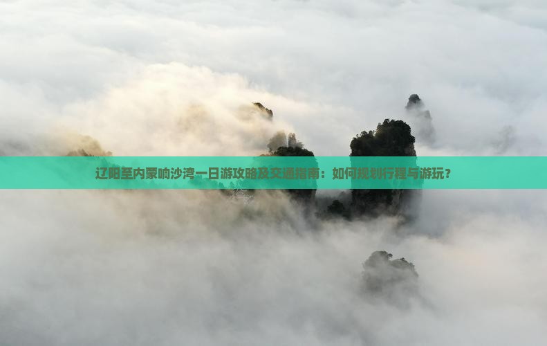 辽阳至内蒙响沙湾一日游攻略及交通指南：如何规划行程与游玩？