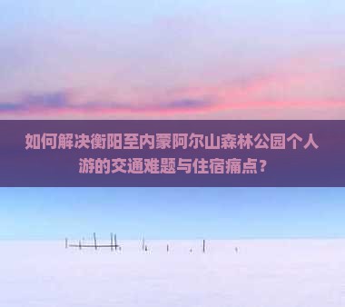 如何解决衡阳至内蒙阿尔山森林公园个人游的交通难题与住宿痛点？