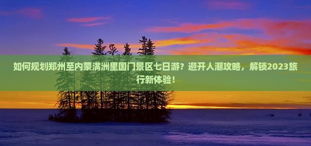 如何规划郑州至内蒙满洲里国门景区七日游？避开人潮攻略，解锁2023旅行新体验！