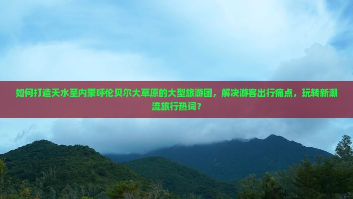 如何打造天水至内蒙呼伦贝尔大草原的大型旅游团，解决游客出行痛点，玩转新潮流旅行热词？