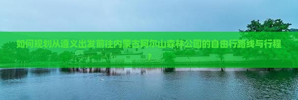 如何规划从遵义出发前往内蒙古阿尔山森林公园的自由行路线与行程？