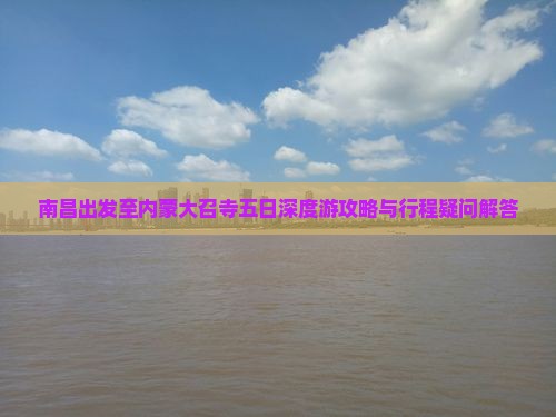 南昌出发至内蒙大召寺五日深度游攻略与行程疑问解答