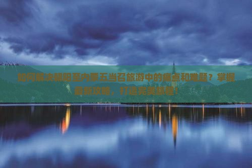 如何解决朝阳至内蒙五当召旅游中的痛点和难题？掌握最新攻略，打造完美旅程！