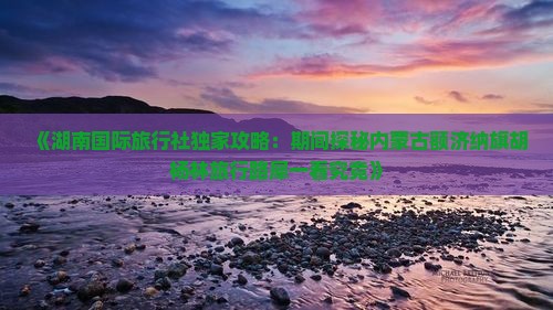 《湖南国际旅行社独家攻略：期间探秘内蒙古额济纳旗胡杨林旅行路犀一看究竟》