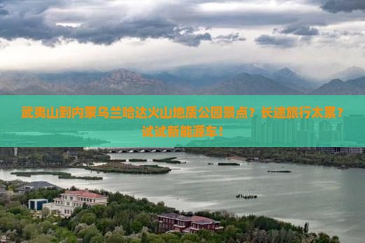 武夷山到内蒙乌兰哈达火山地质公园景点？长途旅行太累？试试新能源车！