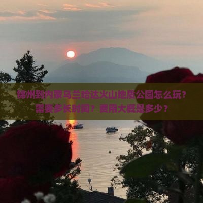 锦州到内蒙乌兰哈达火山地质公园怎么玩？需要多长时间？费用大概是多少？