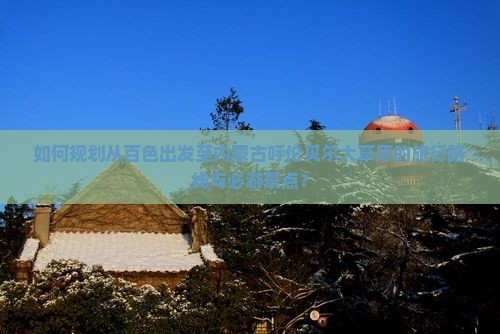 如何规划从百色出发至内蒙古呼伦贝尔大草原的旅行路线与必游景点？