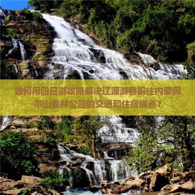 如何用四日游攻略解决辽源游客前往内蒙阿尔山森林公园的交通和住宿痛点？