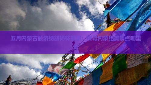 五月内蒙古额济纳胡杨林旅游：探寻内蒙绝美景点哪里去