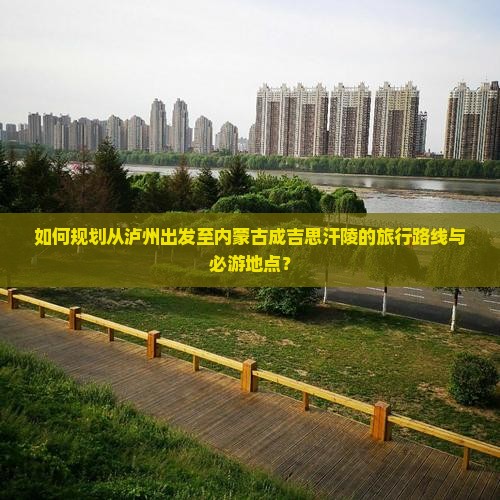 如何规划从泸州出发至内蒙古成吉思汗陵的旅行路线与必游地点？