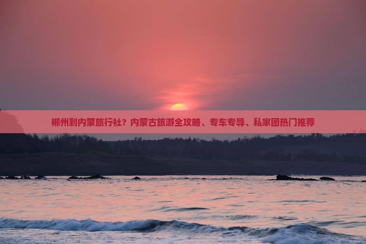 郴州到内蒙旅行社？内蒙古旅游全攻略、专车专导、私家团热门推荐