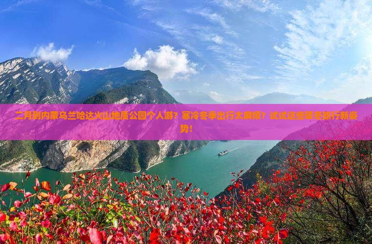 二月到内蒙乌兰哈达火山地质公园个人游？寒冷冬季出行太麻烦？试试这些暖冬旅行新姿势！
