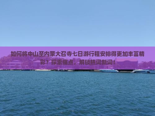 如何将中山至内蒙大召寺七日游行程安排得更加丰富精彩？探索痛点，解锁热词新词！