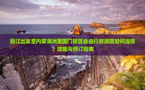 丽江出发至内蒙满洲里国门景区自由行旅游团如何选择？攻略与预订指南