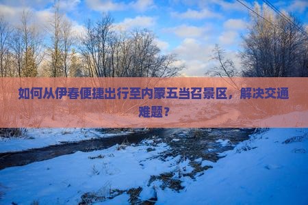 如何从伊春便捷出行至内蒙五当召景区，解决交通难题？