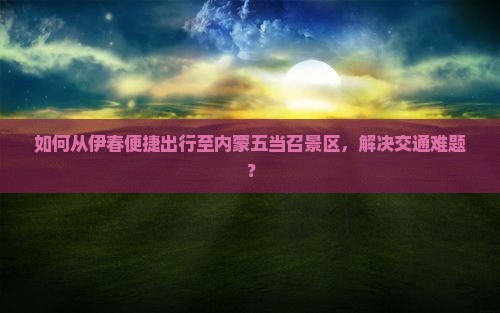 如何从伊春便捷出行至内蒙五当召景区，解决交通难题？