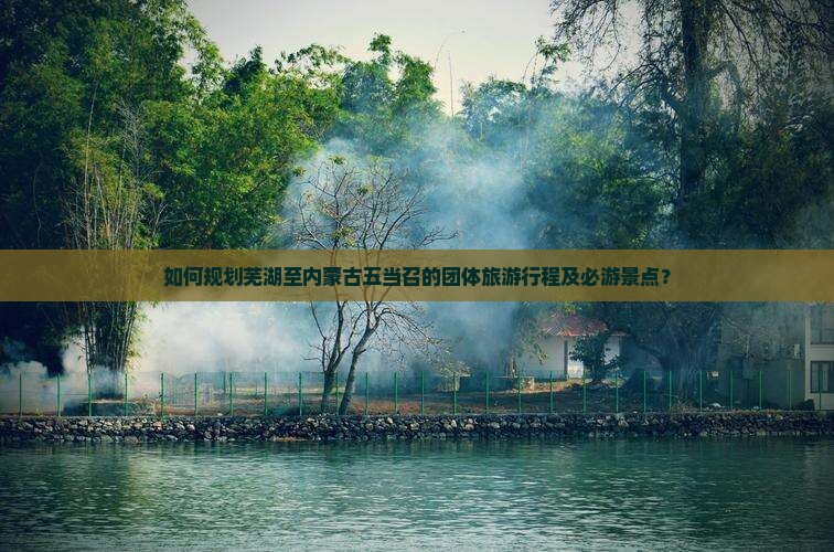 如何规划芜湖至内蒙古五当召的团体旅游行程及必游景点？