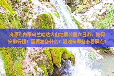 济源到内蒙乌兰哈达火山地质公园六日游，如何安排行程？需要准备什么？沿途有哪些必看景点？