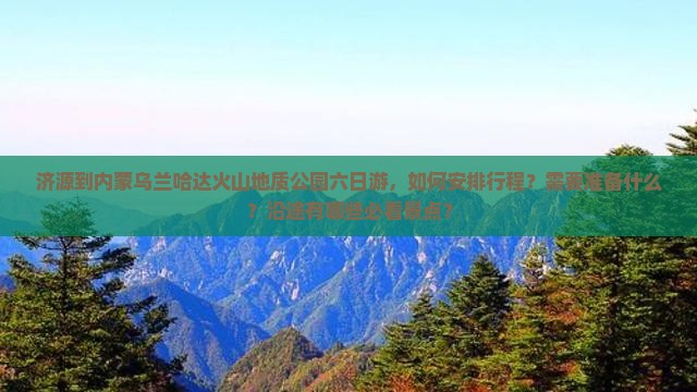 济源到内蒙乌兰哈达火山地质公园六日游，如何安排行程？需要准备什么？沿途有哪些必看景点？