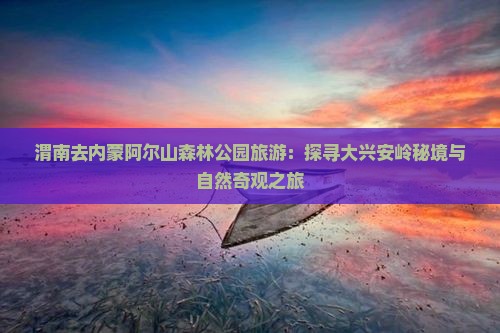 渭南去内蒙阿尔山森林公园旅游：探寻大兴安岭秘境与自然奇观之旅