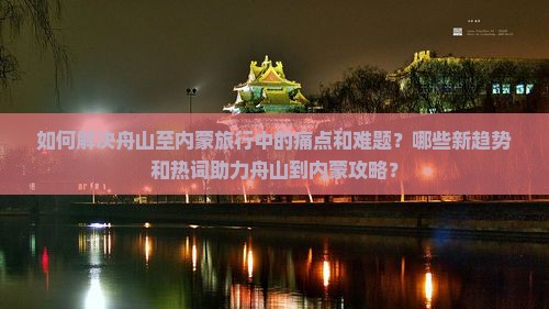如何解决舟山至内蒙旅行中的痛点和难题？哪些新趋势和热词助力舟山到内蒙攻略？