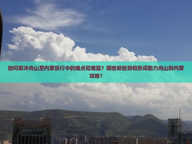 如何解决舟山至内蒙旅行中的痛点和难题？哪些新趋势和热词助力舟山到内蒙攻略？