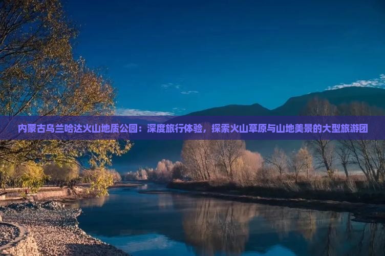 内蒙古乌兰哈达火山地质公园：深度旅行体验，探索火山草原与山地美景的大型旅游团